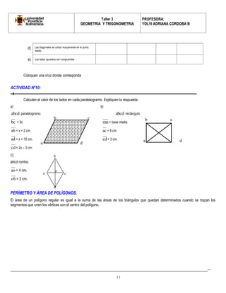 Taller 3 
GEOMETRIA Y TRIGONOMETRIA 
PROFESORA: 
YOLVI ADRIANA CORDOBA B 
_________________________________________________________________________________________-- 
11 
Coloquen una cruz donde corresponda 
ACTIVIDAD Nº10: 
Calculen el valor de los lados en cada paralelogramo. Expliquen la respuesta: 
a) b) 
abcd paralelogramo. abcd rectángulo. 
bc = 3x mn= base media 
ab = x + 2 cm. ac = 8 cm. 
ad = x + 10 cm. cd = 3 cm. 
cd = 2x – 3 cm. 
c) 
abcd rombo. 
ao = 4 cm. 
ob = 3 cm. 
PERÍMETRO Y ÁREA DE POLÍGONOS. 
El área de un polígono regular es igual a la suma de las áreas de los triángulos que quedan determinados cuando se trazan los 
segmentos que unen los vértices con el centro del polígono. 
d) Las diagonales se cortan mutuamente en el punto 
medio 
e) Los lados opuestos son congruentes 
a 
b c 
d 
a 
b c 
d 
d 
a 
b 
c 
o 
 