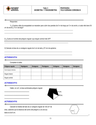Taller 3 
GEOMETRIA Y TRIGONOMETRIA 
PROFESORA: 
YOLVI ADRIANA CORDOBA B 
_________________________________________________________________________________________-- 
13 
Respondan: 
1) ¿Cuántos rollos de empapelado se necesitan para cubrir dos paredes de 5 m de largo por 3 m de ancho, si cada rollo tiene 50 
cm de ancho y 10 m de largo? 
_______________________________________________________________________________________ 
_______________________________________________________________________________________ 
2) ¿Cuál es el nombre del polígono regular cuyo ángulo central mide 30º? 
_________________________________________________________________________________ 
3) Calculen el área de un eneágono regular de 4 cm de lado y 57 mm de apotema: 
______________________________________________________________________________________ 
______________________________________________________________________________________ 
ACTIVIDAD Nº14: 
Completen la tabla: 
Polígono regular Heptágono Eneágono Pentágono Octógono Hexágono Decágono 
Suma ángulos interiores 
Ángulo interior 
Ángulo central 
ACTIVIDAD Nº15: 
Hallen, en cm2, el área sombreada: polígono regular 
------------------------------------------------ od = 4 cm. 
------------------------------------------------ de = 4,6 cm. 
------------------------------------------------ 
ACTIVIDAD Nº16: 
Calculen la medida del lado de un octógono regular de 120 cm2 de 
área, sabiendo que la distancia del centro del polígono a uno de sus 
lados es de 6 cm. 
o 
e 
d 
6cm 
 