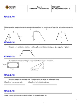 Taller 3 
GEOMETRIA Y TRIGONOMETRIA 
PROFESORA: 
YOLVI ADRIANA CORDOBA B 
_________________________________________________________________________________________-- 
14 
ACTIVIDAD Nº17: 
Calculen la medida de x en cada caso, teniendo en cuenta que todos los trapecios tienen igual área. Las medidas están en cm. 
a) b) c) 
ACTIVIDAD Nº18: 
El trapecio pqrs es isósceles. Analicen y escriban. ¿Cómo se relacionan los ángulos pˆ y sˆ; qˆ y rˆ; pˆ y qˆ; rˆ y sˆ. 
ACTIVIDAD Nº19: 
¿Cuánto debe medir la altura del triángulo para que las dos figuras tengan la misma área? 
ACTIVIDAD Nº20: 
Uno de los lados de un rectángulo mide 12 cm y la medida del otro es las dos terceras partes. 
a) Calculen el área del rectángulo. b) Calculen el perímetro del rectángulo. 
---------------------------------------------------- ----------------------------------------------------------- 
ACTIVIDAD Nº21: 
¿Cuál es la medida aproximada de un cuadrado si una de sus diagonales mide 81 mm? 
x 
3 
7 
3 
5 
2 
x 
x 
4 
8 
r 
q 
s 
p 
3 cm 
7 cm 6 cm 
 
