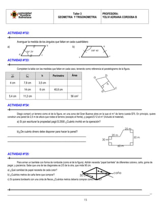 Taller 3 
GEOMETRIA Y TRIGONOMETRIA 
PROFESORA: 
YOLVI ADRIANA CORDOBA B 
_________________________________________________________________________________________-- 
15 
ACTIVIDAD Nº22: 
Averiguar la medida de los ángulos que faltan en cada cuadrilátero 
a) b) 
ACTIVIDAD Nº23: 
Completen la tabla con las medidas que faltan en cada caso, teniendo como referencia el paralelogramo de la figura. 
ab bc h Perímetro Área 
4 cm 7,8 cm 3,5 cm 
14 cm 6 cm 40,8 cm 
5,4 cm 11,2 cm 56 cm2 
ACTIVIDAD Nº24: 
Diego compró un terreno como el de la figura, en una zona del Gran Buenos aires en la que el m2 de tierra cuesta $75. En principio, quiere 
construir una pared de 2,5 m de altura que rodee el terreno (excepto el frente), y pagará $ 12 el m2 (incluido el material). 
a) Si por escriturar la propiedad pagó $ 2500 ¿Cuánto invirtió en la operación? 
------------------------------------------------------------------------------------------------------------------------------------- 
b)¿De cuánto dinero debe disponer para hacer la pared? 
-------------------------------------------------------------------------------------------------- 
-------------------------------------------------------------------------------------------------- 
ACTIVIDAD Nº25: 
Para armar un barrilete con forma de romboide (como el de la figura). Adrián necesita “papel barrilete” de diferentes colores, caña, goma de 
pegar, y paciencia. Sabe que una de las diagonales es 2/3 de la otra, que mide 90 cm. 
a) ¿Qué cantidad de papel necesita de cada color? 
b) ¿Cuántos metros de caña tiene que comprar? 
c) Si quisiera bordearlo con una cinta de flecos ¿Cuántos metros debería comprar como mínimo? 
a 
b 
c 
d 
h 
20 m 
25 m 
50 m 
60 m 
30 m 
r 
q 
s 
a b p 
d c 
56º 29´ 108º 40´ 
caña 
50 cm 
 