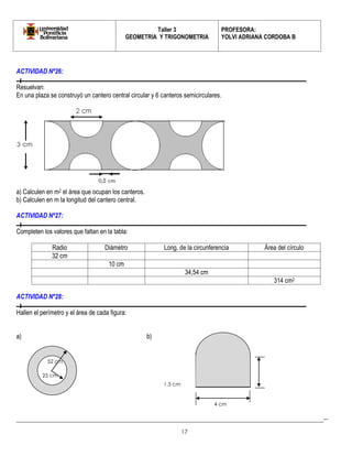 Taller 3 
GEOMETRIA Y TRIGONOMETRIA 
PROFESORA: 
YOLVI ADRIANA CORDOBA B 
_________________________________________________________________________________________-- 
17 
ACTIVIDAD Nº26: 
Resuelvan: 
En una plaza se construyó un cantero central circular y 6 canteros semicirculares. 
a) Calculen en m2 el área que ocupan los canteros. 
b) Calculen en m la longitud del cantero central. 
ACTIVIDAD Nº27: 
Completen los valores que faltan en la tabla: 
Radio 
Diámetro 
Long. de la circunferencia 
Área del círculo 
32 cm 
10 cm 
34,54 cm 
314 cm2 
ACTIVIDAD Nº28: 
Hallen el perímetro y el área de cada figura: 
a) b) 
25 cm 
52 cm 
1,5 cm 
4 cm  