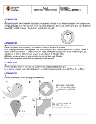 Taller 3 
GEOMETRIA Y TRIGONOMETRIA 
PROFESORA: 
YOLVI ADRIANA CORDOBA B 
_________________________________________________________________________________________-- 
18 
3 cm 
ACTIVIDAD Nº29: 
Los vecinos quieren armar un cantero circular de 40 cm de ancho alrededor de la fuente de la plaza del barrio y colocar flores. Averiguaron que por cada metro cuadrado tienen que colocar 20 plantines. En el vivero Siempreverde, cada cajón de plantines cuesta $20 y tiene 25 unidades. ¿Cuánto dinero gastarán en la compra? 
ACTIVIDAD Nº30: 
Los vecinos quieren armar un cantero circular de 40 cm de ancho alrededor de la fuente 
Paula está preparando ositos para regalarles a sus alumnos del jardín. Para las caras usa cartulina de distintos colores: la cabezo será un círculo rojo de 14 cm de diámetro, las orejitas serán semicírculos amarillos de 2,5 cm de radio y los ojos, círculos rosa de 2 cm de diámetro. Cada cartulina es un rectángulo de 0,8 m por 0,6 m. 
a) Calculen cuantas cartulinas de cada color tiene que comprar para hacer 25 ositos. 
b) Una vez terminados los ositos ¿Qué porcentaje de la cartulina sobra? 
ACTIVIDAD Nº31: 
Calcular la longitud en cm de cada lado y el área en cm2del romboide abcd sabiendo que: 
ac es diagonal principal, el perímetro abcd es de 94 cm, el perímetro de adc es 70 cm, dc=ad +11cm; db= ac+30 cm. 
ACTIVIDAD Nº32: 
Calculen el perímetro y el área de las figuras sombreadas: 
3 cm 
2,9 cm 
1,2 cm 
A) 
B) 
C) 
m 
n 
p 
q 
t 
D) 
a 
b 
c 
d 
f 
t es el punto medio de mq. mq = 10 cm 
mnpq es un cuadrado. 
abcd es un cuadrado de 16 cm de perímetro. 
f es el punto medio de ad 
1m 
40 cm  