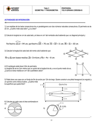Taller 3 
GEOMETRIA Y TRIGONOMETRIA 
PROFESORA: 
YOLVI ADRIANA CORDOBA B 
_________________________________________________________________________________________-- 
19 
ACTIVIDADES DE INTEGRACIÓN: 
1) Las medidas de los lados consecutivos de un paralelogramo son dos números naturales consecutivos. El perímetro es de 22 cm, ¿Cuánto mide casa lado? ¿y su área? 
2) Calcula la longitud en cm de cada lado y el área en cm2 del romboide abcd sabiendo que: ac diagonal principal y: 
3) Calcular la longitud de cada lado del rombo abcd sabiendo que: 
4) El rectángulo abde tiene 0,9m de perímetro. 
La longitud de ae es 3cm menor que un quinto de la longitud de ab y e es el punto medio de ac. ¿Cuál es el área medida en cm2 del cuadrilátero abdc? 
5) Pablo tiene una casa con un fondo de 9m de ancho por 12m de largo. Quiere construir una pileta hexagonal (no regular) y un quincho como indica el plano. ¿Cuánto mide la superficie que queda libre? 
6) Calculen en cada caso el área sombreada en m2. 
a) b) 
Perímetro abcd = 94 cm; perímetro adc = 70 cm; dc = ad + 11 cm; db = ac + 30 cm 
mn y pq son bases medias. po= 2x+6cm y mo = 4x – 8 cm 
a 
b 
c 
d 
n 
p 
q 
m 
o 
a 
b 
c 
d 
e 
1,5 m 
7 m 
1,5 m 
2 m 
2 m 
12 m 
9 m 
3 m 
Quincho 
16 cm 
6 cm  