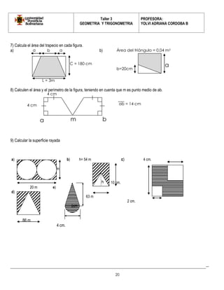 Taller 3 
GEOMETRIA Y TRIGONOMETRIA 
PROFESORA: 
YOLVI ADRIANA CORDOBA B 
_________________________________________________________________________________________-- 
20 
7) Calcula el área del trapecio en cada figura. 
a) b) 
8) Calculen el área y el perímetro de la figura, teniendo en cuenta que m es punto medio de ab. 
9) Calcular la superficie rayada 
a) b) h= 54 m c) 4 cm. 
10m 
96 m 
10 cm. 
20 m e) 
d) 
63 m 
2 cm. 
5cm 
86 m 
4 cm. 
a 
b 
C = 180 cm 
L = 3m 
a 
a 
b=20cm 
Área del triángulo = 0,04 m2 
a 
m 
b 
4 cm 
4 cm 
ab = 14 cm 
h  