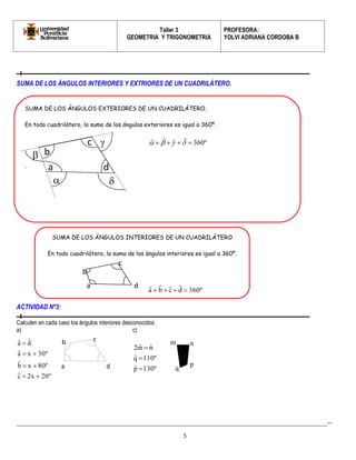 Taller 3 
GEOMETRIA Y TRIGONOMETRIA 
PROFESORA: 
YOLVI ADRIANA CORDOBA B 
_________________________________________________________________________________________-- 
5 
a 
b 
c 
d 
  
 
 
b 
SUMA DE LOS ÁNGULOS INTERIORES Y EXTRIORES DE UN CUADRILÁTERO. 
ACTIVIDAD Nº3: 
Calculen en cada caso los ángulos interiores desconocidos: 
a) c) 
cˆ 2x 20º 
80º x b ˆ 
aˆ x 30º 
d ˆ 
aˆ 
  
  
  
 
pˆ 130º 
qˆ 110º 
2mˆ nˆ 
 
 
 
SUMA DE LOS ÁNGULOS EXTERIORES DE UN CUADRILÁTERO. 
En todo cuadrilátero, la suma de los ángulos exteriores es igual a 360º. 
ˆ  ˆ ˆ  ˆ  360º 
. 
SUMA DE LOS ÁNGULOS INTERIORES DE UN CUADRILÁTERO 
En todo cuadrilátero, la suma de los ángulos interiores es igual a 360º. 
a 
b 
c 
d 
360º d ˆ 
cˆ b ˆ 
aˆ     
c 
m n 
p 
a d q 
 