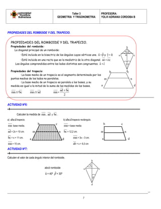 Taller 3 
GEOMETRIA Y TRIGONOMETRIA 
PROFESORA: 
YOLVI ADRIANA CORDOBA B 
_________________________________________________________________________________________-- 
7 
PROPIEDADES DEL ROMBOIDE Y DEL TRAPECIO. 
ACTIVIDAD Nº6: 
Calculen la medida de mn, ad y bc . 
a) abcd trapecio. b) abcd trapecio rectángulo. 
mn base media. mn= base media 
ad = 2x + 10 cm. bc = 12,2 cm. 
bc = x + 11 cm. mn= 3x – 3 cm. 
mn= 15 cm. ab = x + 9,3 cm 
ACTIVIDAD Nº7: 
Calculen el valor de cada ángulo interior del romboide. 
abcd romboide 
αˆ = 40º  ˆ 
= 30º 
PROPIEDADES DEL ROMBOIDE Y DEL TRAPECIO. 
Propiedades del romboide: 
La diagonal principal de un romboide: 
· Está incluida en la bisectriz de los ángulos cuyos vértices une. αˆ =β ˆ 
y γˆ = πˆ 
· Está incluida en una recta que es la mediatriz de la otra diagonal. ao =oc 
Los ángulos comprendidos entre los lados distintos son congruentes. aˆ = cˆ 
Propiedades del trapecio: 
· La base media de un trapecio es el segmento determinado por los 
puntos medios de los lados no paralelos. 
· La base media de un trapecio es paralela a las bases, y su 
medida es igual a la mitad de la suma de las medidas de las bases. 
mn// bc mn// ad mn= 
2 
ad  bc 
a 
b 
c 
d 
  
  
a 
b c 
d 
m n 
a 
b c 
d 
m n 
a 
b c 
d 
m n 
a 
b 
c 
d 
 
 
o 
 