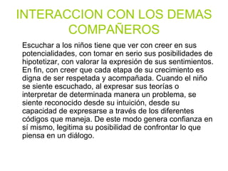 INTERACCION CON LOS DEMAS COMPAÑEROS Escuchar a los niños tiene que ver con creer en sus potencialidades, con tomar en serio sus posibilidades de hipotetizar, con valorar la expresión de sus sentimientos. En fin, con creer que cada etapa de su crecimiento es digna de ser respetada y acompañada.   Cuando el niño se siente escuchado, al expresar sus teorías o interpretar de determinada manera un problema, se siente reconocido desde su intuición, desde su capacidad de expresarse a través de los diferentes códigos que maneja. De este modo genera confianza en sí mismo, legitima su posibilidad de confrontar lo que piensa en un diálogo. 