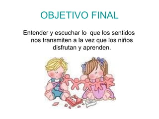 OBJETIVO FINAL Entender y escuchar lo  que los sentidos nos transmiten a la vez que los niños disfrutan y aprenden. 