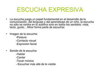 ESCUCHA EXPRESIVA La escucha juega un papel fundamental en el desarrollo de la comunicación, del lenguaje y del aprendizaje de un niño, la escucha no sólo se centra en lo auditivo sino en todos los sentidos: vista, tacto, gusto... Mirar forma parte de escuchar.  Imagen de la escucha: -Postura -Contacto visual -Expresión facial Sonido de la escucha:  -Hablar -Cantar -Tocar música - Escuchar más allá de lo visible 