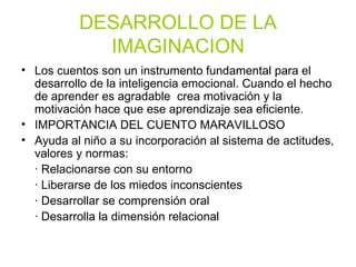 DESARROLLO DE LA IMAGINACION Los cuentos son un instrumento fundamental para el desarrollo de la inteligencia emocional. Cuando el hecho de aprender es agradable  crea motivación y la motivación hace que ese aprendizaje sea eficiente. IMPORTANCIA DEL CUENTO MARAVILLOSO Ayuda al niño a su incorporación al sistema de actitudes, valores y normas: · Relacionarse con su entorno · Liberarse de los miedos inconscientes  · Desarrollar se comprensión oral · Desarrolla la dimensión relacional 