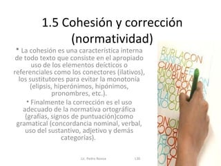 1.5 Cohesión y corrección
              (normatividad)
• La cohesión es una característica interna
 de todo texto que consiste en el apropiado
        uso de los elementos deícticos o
referenciales como los conectores (ilativos),
  los sustitutores para evitar la monotonía
        (elipsis, hiperónimos, hipónimos,
                pronombres, etc.).
      • Finalmente la corrección es el uso
    adecuado de la normativa ortográfica
     (grafías, signos de puntuación)como
 gramatical (concordancia nominal, verbal,
     uso del sustantivo, adjetivo y demás
                    categorías).

                       Lic. Pedro Novoa   L30
 