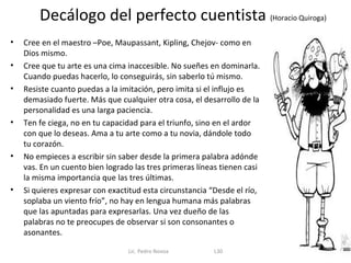 Decálogo del perfecto cuentista (Horacio Quiroga)
•   Cree en el maestro –Poe, Maupassant, Kipling, Chejov- como en
    Dios mismo.
•   Cree que tu arte es una cima inaccesible. No sueñes en dominarla.
    Cuando puedas hacerlo, lo conseguirás, sin saberlo tú mismo.
•   Resiste cuanto puedas a la imitación, pero imita si el influjo es
    demasiado fuerte. Más que cualquier otra cosa, el desarrollo de la
    personalidad es una larga paciencia.
•   Ten fe ciega, no en tu capacidad para el triunfo, sino en el ardor
    con que lo deseas. Ama a tu arte como a tu novia, dándole todo
    tu corazón.
•   No empieces a escribir sin saber desde la primera palabra adónde
    vas. En un cuento bien logrado las tres primeras líneas tienen casi
    la misma importancia que las tres últimas.
•   Si quieres expresar con exactitud esta circunstancia “Desde el río,
    soplaba un viento frío”, no hay en lengua humana más palabras
    que las apuntadas para expresarlas. Una vez dueño de las
    palabras no te preocupes de observar si son consonantes o
    asonantes.

                                 Lic. Pedro Novoa         L30
 