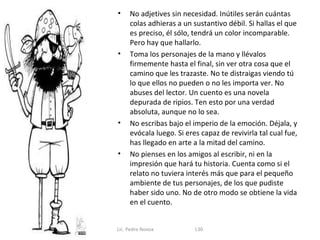 •    No adjetives sin necesidad. Inútiles serán cuántas
     colas adhieras a un sustantivo débil. Si hallas el que
     es preciso, él sólo, tendrá un color incomparable.
     Pero hay que hallarlo.
•    Toma los personajes de la mano y llévalos
     firmemente hasta el final, sin ver otra cosa que el
     camino que les trazaste. No te distraigas viendo tú
     lo que ellos no pueden o no les importa ver. No
     abuses del lector. Un cuento es una novela
     depurada de ripios. Ten esto por una verdad
     absoluta, aunque no lo sea.
•    No escribas bajo el imperio de la emoción. Déjala, y
     evócala luego. Si eres capaz de revivirla tal cual fue,
     has llegado en arte a la mitad del camino.
•    No pienses en los amigos al escribir, ni en la
     impresión que hará tu historia. Cuenta como si el
     relato no tuviera interés más que para el pequeño
     ambiente de tus personajes, de los que pudiste
     haber sido uno. No de otro modo se obtiene la vida
     en el cuento.


Lic. Pedro Novoa          L30
 