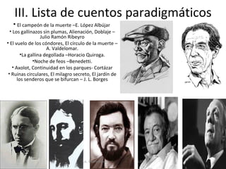 III. Lista de cuentos paradigmáticos
   • El campeón de la muerte –E. López Albújar
  • Los gallinazos sin plumas, Alienación, Doblaje –
                  Julio Ramón Ribeyro
• El vuelo de los cóndores, El círculo de la muerte –
                     A. Valdelomar.
        •La gallina degollada –Horacio Quiroga.
              •Noche de feos –Benedetti.
   • Axolot, Continuidad en los parques- Cortázar
 • Ruinas circulares, El milagro secreto, El jardín de
      los senderos que se bifurcan – J. L. Borges




                                    Lic. Pedro Novoa     L30
 