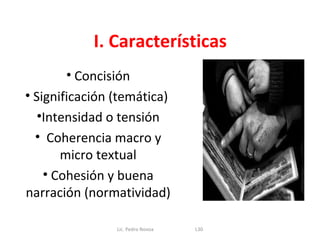 I. Características
       • Concisión
• Significación (temática)
   •Intensidad o tensión
  • Coherencia macro y
       micro textual
    • Cohesión y buena
narración (normatividad)

                Lic. Pedro Novoa   L30
 