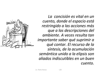 La concisión es vital en un
       cuento, donde el espacio está
      restringido a las acciones más
          que a las descripciones del
       ambiente. A veces resulta tan
   importante saber qué suprimir a
         qué contar. El recurso de la
         síntesis, de la acumulación
    semántica unido a la elipsis son
    aliados indiscutibles en un buen
                              cuento.
Lic. Pedro Novoa   L30
 
