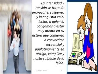 La intensidad y
   tensión se trata de
 provocar el suspenso
    y la angustia en el
      lector, a quien lo
    obligamos a estar
     muy atento en su
lectura que comienza
          a convertirse
           secuencial y
   paulatinamente en
   testigo, cómplice y
  hasta culpable de lo
                  leído.
   Lic. Pedro Novoa   L30
 