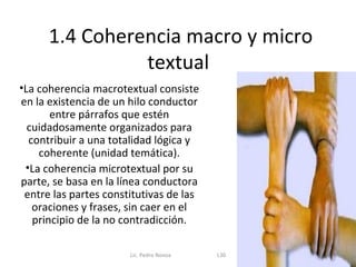 1.4 Coherencia macro y micro
                textual
•La coherencia macrotextual consiste
en la existencia de un hilo conductor
       entre párrafos que estén
  cuidadosamente organizados para
  contribuir a una totalidad lógica y
    coherente (unidad temática).
 •La coherencia microtextual por su
parte, se basa en la línea conductora
 entre las partes constitutivas de las
   oraciones y frases, sin caer en el
   principio de la no contradicción.

                       Lic. Pedro Novoa   L30
 