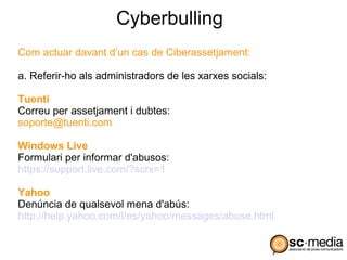 Cyberbulling
Com actuar davant d’un cas de Ciberassetjament:

a. Referir-ho als administradors de les xarxes socials:

Tuenti
Correu per assetjament i dubtes:
soporte@tuenti.com

Windows Live
Formulari per informar d'abusos:
https://support.live.com/?scrx=1

Yahoo
Denúncia de qualsevol mena d'abús:
http://help.yahoo.com/l/es/yahoo/messages/abuse.html
 