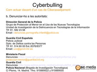 Cyberbulling
Com actuar davant d’un cas de Ciberassetjament:

b. Denunciar-ho a les autoritats:
Dirección General de la Policía
Grupo de Protección al Menor en el Uso de las Nuevas Tecnologías
Unidad de Investigación de la Delincuencia en Tecnologías de la Información
Tlf: 91. 582 23 58
Email : denuncias.pornografia.infantil@policia.es

Guardia Civil Española
Policía Judicial
Dpto. de Delitos contra las Personas
Tlf: 91. 514 60 00 Ext.:8376/8377
Email: uco@gcivil.mir.es

Ministerio Fiscal
Denuncias: https://www.gdt.guardiacivil.es/webgdt/pinformar.php
proteccion-menor@guardiacivil.org
Guardia Civil
Denuncias: http://www.policia.es/org_central/judicial/udef/bit_alertas.html
Policía Nacional (Brigada de Investigación Tecnológica)
C/ Plomo, 14. Madrid. Tfno. 915889522 y 915889555
 