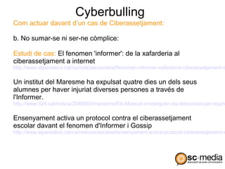 Cyberbulling
Com actuar davant d’un cas de Ciberassetjament:

b. No sumar-se ni ser-ne còmplice:

Estudi de cas: El fenomen 'informer': de la xafarderia al
ciberassetjament a internet
http://www.elperiodico.cat/ca/noticias/societat/fenomen-informer-xafarderia-ciberassetjament-in

Un institut del Maresme ha expulsat quatre dies un dels seus
alumnes per haver injuriat diverses persones a través de
l'Informer.
http://www.324.cat/noticia/2046893/maresme/Els-Mossos-investiguen-sis-denuncies-per-injurie

Ensenyament activa un protocol contra el ciberassetjament
escolar davant el fenomen d'Informer i Gossip
http://www.elperiodico.cat/ca/noticias/societat/ensenyament-activa-protocol-ciberassetjament-e
 