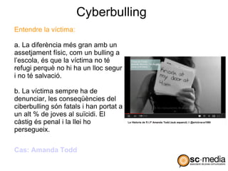Cyberbulling
Entendre la víctima:

a. La diferència més gran amb un
assetjament físic, com un bulling a
l’escola, és que la víctima no té
refugi perquè no hi ha un lloc segur
i no té salvació.

b. La víctima sempre ha de
denunciar, les conseqüències del
ciberbulling són fatals i han portat a
un alt % de joves al suïcidi. El
càstig és penal i la llei ho
persegueix.

Cas: Amanda Todd
 
