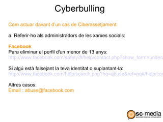 Cyberbulling
Com actuar davant d’un cas de Ciberassetjament:

a. Referir-ho als administradors de les xarxes socials:

Facebook
Para eliminar el perfil d'un menor de 13 anys:
http://www.facebook.com/safety/#/help/contact.php?show_form=undera

Si algú està falsejant la teva identitat o suplantant-la:
http://www.facebook.com/help/search.php?hq=abuso&ref=hq#/help/con

Altres casos:
Email : abuse@facebook.com
 