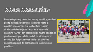 Consta de pasos y movimientos muy sencillos, desde el
pasito menudo para entonar las coplas hasta el
correteo en columnas que los hombres realizan
alrededor de las mujeres cantoras, a esto se le
denomina “Curga”, con despliegue de mucha agilidad, se
puede recorrer por toda la ciudad, terminando en el
estadio San Felipe donde se inician las diversas
secuencias propia del carnaval entra las diferentes
pandillas.
Coreografía:
 