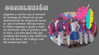 Llegamos a concluir que el carnaval
de Santiago de Chocorvos es una
manifestación de integración social,
ya que el carnaval, más que nunca,
la fiesta congrega e iguala a todos
sin distinción, baila el grande y baila
el chico, y en esta época hay que
olvidarse del mundo y sus conflictos
de la vida dura y del trabajo rudo
del hombre peruano.
Conclusión
 