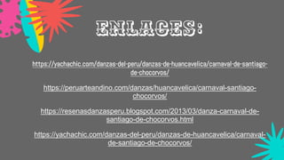 https://yachachic.com/danzas-del-peru/danzas-de-huancavelica/carnaval-de-santiago-
de-chocorvos/
https://peruarteandino.com/danzas/huancavelica/carnaval-santiago-
chocorvos/
https://resenasdanzasperu.blogspot.com/2013/03/danza-carnaval-de-
santiago-de-chocorvos.html
https://yachachic.com/danzas-del-peru/danzas-de-huancavelica/carnaval-
de-santiago-de-chocorvos/
Enlaces:
 