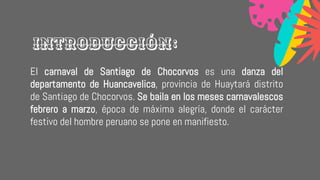 El carnaval de Santiago de Chocorvos es una danza del
departamento de Huancavelica, provincia de Huaytará distrito
de Santiago de Chocorvos. Se baila en los meses carnavalescos
febrero a marzo, época de máxima alegría, donde el carácter
festivo del hombre peruano se pone en manifiesto.
Introducción:
 