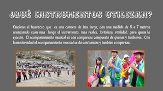 ¿Qué instrumentos utilizan?
Emplean el huaracco que es una corneta de lata larga, con una medida de 6 a 7 metros
anunciando cuan más largo el instrumento, más realce, fortaleza, vitalidad, para quien lo
ejecute. El acompañamiento musical es con comparsas compuesto de quenas y tambores. Con
la modernidad el acompañamiento musical se da con bandas y también comparsas.
 