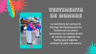 La vestimenta del carnaval de
Santiago de Chocorvos para los
hombres es a la usanza
campesinas con camisas de tela
de colores con zapatos muy
fuertes para el zapateo,
sombrero de paño o de macora.
Vestimenta
de hombre
 