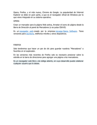 Opera, Firefox, y el más nuevo, Chrome de Google. La popularidad de Internet
Explorer se debe en gran parte, a que es el navegador oficial de Windows por lo
que viene integrado en su sistema operativo.
OPERA
Crear un marcador para la página Web activa, Arrastar el icono de página desde la
Barra de Dirección al panel de Marcadores (o se pulsa Ctrl+D)
Es un navegador web creado por la empresa noruega Opera Software. Tiene
versiones para escritorio, teléfonos móviles y otros dispositivos.
FIREFOX
Solo tendremos que hacer un par de clic para guardar nuestros "Marcadores" o
favoritos en el explorador.
En las versiones más recientes de Firefox solo es necesario presionar sobre la
estrella en la barra de direcciones para agregar una página a los marcadores.
Es un navegador web libre y de código abierto, en cuyo desarrollo puede colaborar
cualquier usuario que lo desee.
 