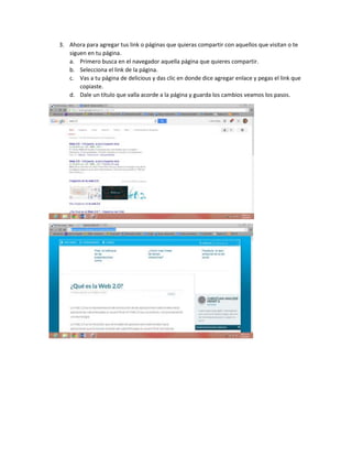 3. Ahora para agregar tus link o páginas que quieras compartir con aquellos que visitan o te
siguen en tu página.
a. Primero busca en el navegador aquella página que quieres compartir.
b. Selecciona el link de la página.
c. Vas a tu página de delicious y das clic en donde dice agregar enlace y pegas el link que
copiaste.
d. Dale un título que valla acorde a la página y guarda los cambios veamos los pasos.
 