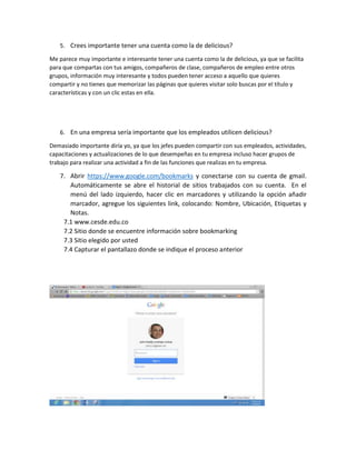 5. Crees importante tener una cuenta como la de delicious?
Me parece muy importante e interesante tener una cuenta como la de delicious, ya que se facilita
para que compartas con tus amigos, compañeros de clase, compañeros de empleo entre otros
grupos, información muy interesante y todos pueden tener acceso a aquello que quieres
compartir y no tienes que memorizar las páginas que quieres visitar solo buscas por el título y
características y con un clic estas en ella.
6. En una empresa sería importante que los empleados utilicen delicious?
Demasiado importante diría yo, ya que los jefes pueden compartir con sus empleados, actividades,
capacitaciones y actualizaciones de lo que desempeñas en tu empresa incluso hacer grupos de
trabajo para realizar una actividad a fin de las funciones que realizas en tu empresa.
7. Abrir https://www.google.com/bookmarks y conectarse con su cuenta de gmail.
Automáticamente se abre el historial de sitios trabajados con su cuenta. En el
menú del lado izquierdo, hacer clic en marcadores y utilizando la opción añadir
marcador, agregue los siguientes link, colocando: Nombre, Ubicación, Etiquetas y
Notas.
7.1 www.cesde.edu.co
7.2 Sitio donde se encuentre información sobre bookmarking
7.3 Sitio elegido por usted
7.4 Capturar el pantallazo donde se indique el proceso anterior
 