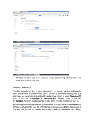 8.Indique tres sitios web donde se pueda realizar bookmarking, además realice una
breve descripción de cada sitio.
INTERNET EXPLORER
Si estás visitando un sitio y quieres convertirlo en favorito, desliza rápidamente
hacia arriba desde el borde inferior (o haz clic con el botón secundario) para que
aparezcan los comandos de la aplicación, pulsa o haz clic en el botón Favoritos
pulsa o haz clic en Agregar a Favoritos y después pulsa o haz clic
en Agregar. También puedes guardar el sitio como favorito si presionas Ctrl+D.
Es un navegador web desarrollado por Microsoft. Funciona en el sistema operativo
Windows. Actualmente, más de 500 millones de personas lo utilizan, haciéndolo el
buscador más popular del mundo, aunque con grandes competidores como Safari,
 