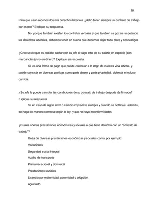 10
Para que sean reconocidos mis derechos laborales ¿debo tener siempre un contrato de trabajo
por escrito? Explique su respuesta.
No, porque también existen los contratos verbales y que también se gozan respetando
los derechos laborales, debemos tener en cuenta que debemos dejar todo claro y con testigos
¿Cree usted que es posible pactar con su jefe el pago total de su salario en especie (con
mercancías) y no en dinero? Explique su respuesta.
Sí, es una forma de pago que puede continuar a lo largo de nuestra vida laboral, y
puede consistir en diversas partidas como parte dinero y parte propiedad, vivienda e incluso
comida.
¿Su jefe le puede cambiar las condiciones de su contrato de trabajo después de firmado?
Explique su respuesta.
Si, en caso de algún error o cambio imprevisto siempre y cuando se notifique, además,
se haga de manera correcta según la ley, y que no haya inconformidades
¿Cuáles son las prestaciones económicas y sociales a que tiene derecho con un “contrato de
trabajo”?
Goza de diversas prestaciones económicas y sociales como, por ejemplo:
Vacaciones
Seguridad social integral
Auxilio de transporte
Prima vacacional y dominical
Prestaciones sociales
Licencia por maternidad, paternidad o adopción
Aguinaldo
 