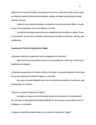 11
Seleccione en el grupo de trabajo, dos casos que conozcan o hayan escuchado, en los cuales
se evidencie violación de los derechos laborales, explique en detalle qué derechos se están
violando y por qué.
Violación de los derechos laborales a empleados de la empresa dulces Maria, consiste
en que a los empleadores no se le ha afiliado a una EPS.
La violación de trabajo decente hacia los trabajadores que se dedican a vender churros
y su empleador nos les da los materiales necesarios para proteger los alimentos, además, para
manipularlos.
Cuestionario: Derecho Colectivo de Trabajo
¿Qué opina usted de la organización de los trabajadores en sindicatos?
Opino que es muy importantes ya que son los que defienden y velan por los derechos y
beneficios del trabajador.
¿Es posible que personas con diversos oficios y vinculados a empresas diferentes formen parte
de una sola organización sindical? Explique su respuesta
No, porque no están trabajando para una misma empresa, teniendo en cuenta que cada
empresa tiene su sindicato.
¿Qué es un convenio Colectivo de Trabajo?
Su objetivo es regular las condiciones de trabajo, la remuneración y la productividad,
etc. Este sería un tipo especial de contrato originado en una empresa o sector laboral entre un
trabajador y un empleador.
¿Cuáles son elementos fundamentales de un Convenio Colectivo de Trabajo?
 