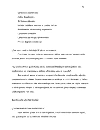 12
Condiciones económicas
Ámbito de aplicación.
Condiciones laborales
Medidas dirigidas a promover la igualdad de trato
Relación entre trabajadores y empresarios
Condiciones Sindicales
Condiciones de trabajo y productividad
Proceso de promoción laboral
¿Qué es un conflicto de trabajo? Explique su respuesta.
Cuando dos personas no tienen una misma opinión o se encuentran en desacuerdo,
entonces, entran en conflicto porque no coordinan o no se entienden.
Hay quienes afirman que la huelga es una estrategia utilizada por los trabajadores para
apoderarse de las empresas y no trabajar. ¿Qué opina usted al respecto?
Que no es así, ya que la huelga es un derecho fundamental inquebrantable, además,
que por este medio millones de personas se unen para dialogar sobre un desacuerdo y darle a
entender su inconformidad a los altos mando ya sean de empresas u otros, en ningún momento
lo hacen para no trabajar, lo hacen para pelear por sus derechos, pero siempre y cuando sea
una huelga sana y sin caos.
Cuestionario: Libertad Sindical
¿Cuál es la definición de libertad sindical?
Es un derecho que se le da a los trabajadores, sin discriminación ni distinción alguna,
para que aboguen por su defensa e intereses comunes
 