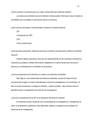 13
¿Cómo construir conciencia para una mejor comprensión de la libertad sindical?
Las ideas para entender qué es la libertad sindical pueden informarse mejor a través de
actividades que se dedique o promuevan esto en la empresa.
¿Qué normas nacionales e internacionales amparan la Libertad Sindical
OIT
Constitución de 1991
CST
Corte constitucional
¿Qué acciones propondría usted para promover el derecho de asociación sindical y la libertad
sindical?
Realizar talleres educativos para que los representantes de las empresas recuerden su
importancia y publique carteles informativos obligatorios en cada empresa que discutan el
derecho a la sindicalización y la libertad de asociación.
¿Cuál es el panorama de Colombia en cuanto a los Derechos sindicales?
Muy baja en una escala sobre los derechos sindicales, porque la mayoría de las
empresas de la región no están sindicalizadas e incluso los trabajadores no lo entienden. Si
bien la propia Constitución consagra su libertad, y nada la prohíbe, cabe recalcar sobre la
desinformación y manipulación por parte de los empleadores
¿Cuál es la importancia de la OIT en la aplicación del derecho Laboral?
Es relevante porque responde a las necesidades de los trabajadores y trabajadoras al
reunir a empleadores y gobiernos para desarrollar políticas y programas que protejan los
derechos de los trabajadores.
 