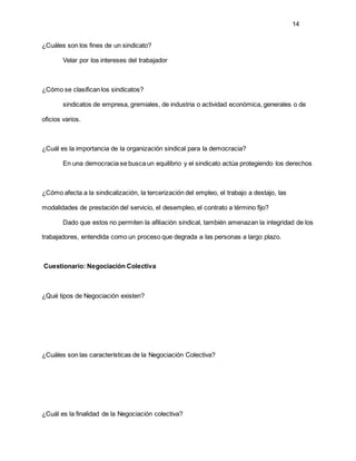 14
¿Cuáles son los fines de un sindicato?
Velar por los intereses del trabajador
¿Cómo se clasifican los sindicatos?
sindicatos de empresa, gremiales, de industria o actividad económica, generales o de
oficios varios.
¿Cuál es la importancia de la organización sindical para la democracia?
En una democracia se busca un equilibrio y el sindicato actúa protegiendo los derechos
¿Cómo afecta a la sindicalización, la tercerización del empleo, el trabajo a destajo, las
modalidades de prestación del servicio, el desempleo, el contrato a término fijo?
Dado que estos no permiten la afiliación sindical, también amenazan la integridad de los
trabajadores, entendida como un proceso que degrada a las personas a largo plazo.
Cuestionario: Negociación Colectiva
¿Qué tipos de Negociación existen?
¿Cuáles son las características de la Negociación Colectiva?
¿Cuál es la finalidad de la Negociación colectiva?
 