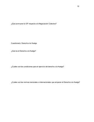 15
¿Qué promueve la OIT respecto a la Negociación Colectiva?
Cuestionario: Derecho a la Huelga
¿Qué es el Derecho a la Huelga?
¿Cuáles son las condiciones para el ejercicio del derecho a la Huelga?
¿Cuáles son las normas nacionales e internacionales que amparan el Derecho a la Huelga?
 
