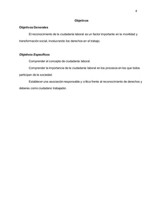 4
Objetivos
Objetivos Generales
El reconocimiento de la ciudadanía laboral es un factor importante en la movilidad y
transformación social, involucrando los derechos en el trabajo.
Objetivos Específicos
Comprender el concepto de ciudadanía laboral.
Comprender la importancia de la ciudadanía laboral en los procesos en los que todos
participan de la sociedad.
Establecer una asociación responsable y crítica frente al reconocimiento de derechos y
deberes como ciudadano trabajador.
 
