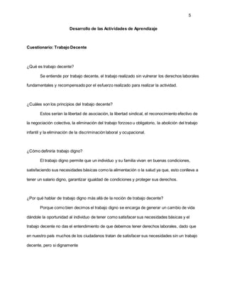 5
Desarrollo de las Actividades de Aprendizaje
Cuestionario: Trabajo Decente
¿Qué es trabajo decente?
Se entiende por trabajo decente, el trabajo realizado sin vulnerar los derechos laborales
fundamentales y recompensado por el esfuerzo realizado para realizar la actividad.
¿Cuáles son los principios del trabajo decente?
Estos serían la libertad de asociación, la libertad sindical, el reconocimiento efectivo de
la negociación colectiva, la eliminación del trabajo forzoso u obligatorio, la abolición del trabajo
infantil y la eliminación de la discriminación laboral y ocupacional.
¿Cómo definiría trabajo digno?
El trabajo digno permite que un individuo y su familia vivan en buenas condiciones,
satisfaciendo sus necesidades básicas como la alimentación o la salud ya que, esto conlleva a
tener un salario digno, garantizar igualdad de condiciones y proteger sus derechos.
¿Por qué hablar de trabajo digno más allá de la noción de trabajo decente?
Porque como bien decimos el trabajo digno se encarga de generar un cambio de vida
dándole la oportunidad al individuo de tener como satisfacer sus necesidades básicas y el
trabajo decente no das el entendimiento de que debemos tener derechos laborales, dado que
en nuestro país muchos de los ciudadanos tratan de satisfacer sus necesidades sin un trabajo
decente, pero si dignamente
 