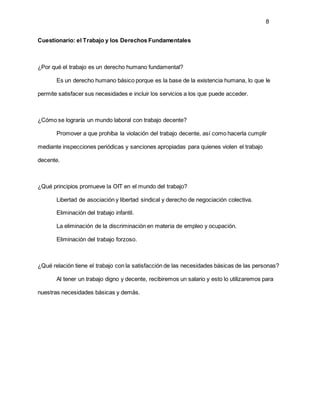 8
Cuestionario: el Trabajo y los Derechos Fundamentales
¿Por qué el trabajo es un derecho humano fundamental?
Es un derecho humano básico porque es la base de la existencia humana, lo que le
permite satisfacer sus necesidades e incluir los servicios a los que puede acceder.
¿Cómo se lograría un mundo laboral con trabajo decente?
Promover a que prohíba la violación del trabajo decente, así como hacerla cumplir
mediante inspecciones periódicas y sanciones apropiadas para quienes violen el trabajo
decente.
¿Qué principios promueve la OIT en el mundo del trabajo?
Libertad de asociación y libertad sindical y derecho de negociación colectiva.
Eliminación del trabajo infantil.
La eliminación de la discriminación en materia de empleo y ocupación.
Eliminación del trabajo forzoso.
¿Qué relación tiene el trabajo con la satisfacción de las necesidades básicas de las personas?
Al tener un trabajo digno y decente, recibiremos un salario y esto lo utilizaremos para
nuestras necesidades básicas y demás.
 