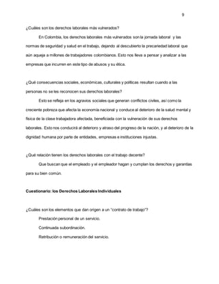 9
¿Cuáles son los derechos laborales más vulnerados?
En Colombia, los derechos laborales más vulnerados son la jornada laboral y las
normas de seguridad y salud en el trabajo, dejando al descubierto la precariedad laboral que
aún aqueja a millones de trabajadores colombianos. Esto nos lleva a pensar y analizar a las
empresas que incurren en este tipo de abusos y su ética.
¿Qué consecuencias sociales, económicas, culturales y políticas resultan cuando a las
personas no se les reconocen sus derechos laborales?
Esto se refleja en los agravios sociales que generan conflictos civiles, así como la
creciente pobreza que afecta la economía nacional y conduce al deterioro de la salud mental y
física de la clase trabajadora afectada, beneficiada con la vulneración de sus derechos
laborales. Esto nos conducirá al deterioro y atraso del progreso de la nación, y al deterioro de la
dignidad humana por parte de entidades, empresas e instituciones injustas.
¿Qué relación tienen los derechos laborales con el trabajo decente?
Que buscan que el empleado y el empleador hagan y cumplan los derechos y garantías
para su bien común.
Cuestionario: los Derechos Laborales Individuales
¿Cuáles son los elementos que dan origen a un “contrato de trabajo”?
Prestación personal de un servicio.
Continuada subordinación.
Retribución o remuneración del servicio.
 