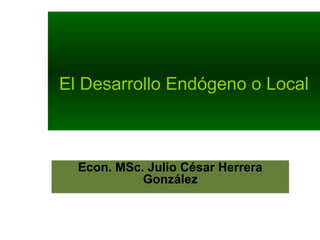 El Desarrollo Endógeno o Local
Econ. MSc. Julio César Herrera
González
 