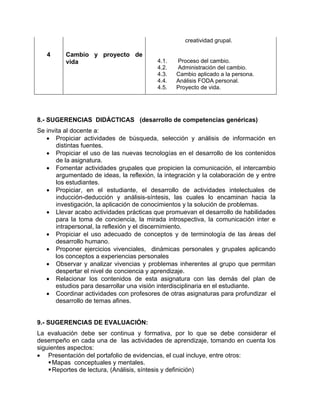 creatividad grupal.

4

Cambio y proyecto de
vida

4.1.
4.2.
4.3.
4.4.
4.5.

Proceso del cambio.
Administración del cambio.
Cambio aplicado a la persona.
Análisis FODA personal.
Proyecto de vida.

8.- SUGERENCIAS DIDÁCTICAS (desarrollo de competencias genéricas)
Se invita al docente a:
• Propiciar actividades de búsqueda, selección y análisis de información en
distintas fuentes.
• Propiciar el uso de las nuevas tecnologías en el desarrollo de los contenidos
de la asignatura.
• Fomentar actividades grupales que propicien la comunicación, el intercambio
argumentado de ideas, la reflexión, la integración y la colaboración de y entre
los estudiantes.
• Propiciar, en el estudiante, el desarrollo de actividades intelectuales de
inducción-deducción y análisis-síntesis, las cuales lo encaminan hacia la
investigación, la aplicación de conocimientos y la solución de problemas.
• Llevar acabo actividades prácticas que promuevan el desarrollo de habilidades
para la toma de conciencia, la mirada introspectiva, la comunicación inter e
intrapersonal, la reflexión y el discernimiento.
• Propiciar el uso adecuado de conceptos y de terminología de las áreas del
desarrollo humano.
• Proponer ejercicios vivenciales, dinámicas personales y grupales aplicando
los conceptos a experiencias personales
• Observar y analizar vivencias y problemas inherentes al grupo que permitan
despertar el nivel de conciencia y aprendizaje.
• Relacionar los contenidos de esta asignatura con las demás del plan de
estudios para desarrollar una visión interdisciplinaria en el estudiante.
• Coordinar actividades con profesores de otras asignaturas para profundizar el
desarrollo de temas afines.

9.- SUGERENCIAS DE EVALUACIÓN:
La evaluación debe ser continua y formativa, por lo que se debe considerar el
desempeño en cada una de las actividades de aprendizaje, tomando en cuenta los
siguientes aspectos:
• Presentación del portafolio de evidencias, el cual incluye, entre otros:
Mapas conceptuales y mentales.
Reportes de lectura, (Análisis, síntesis y definición)

 