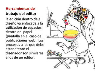Herramientas de
trabajo del editor
la edición dentro de el
diseño va enfocada a la
utilización de espacios
dentro del papel
(pantalla en el caso de
publicaciones web). Los
procesos a los que debe
estar atento el
diseñador son similares
a los de un editor:
 